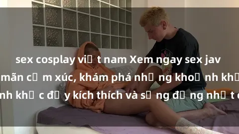 sex cosplay việt nam Xem ngay sex jav không che để thỏa mãn cảm xúc, khám phá những khoảnh khắc đầy kích thích và sống động nhất chỉ trong click!