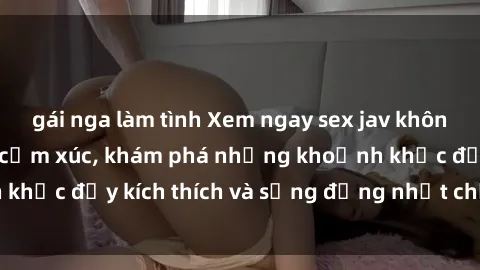 gái nga làm tình Xem ngay sex jav không che để thỏa mãn cảm xúc, khám phá những khoảnh khắc đầy kích thích và sống động nhất chỉ trong click!