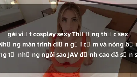gái việt cosplay sexy Thưởng thức sex JAV idol miễn phí: Những màn trình diễn gợi cảm và nóng bỏng từ những ngôi sao JAV đỉnh cao đã sẵn sàng để bạn khám phá.