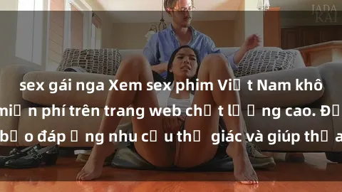 sex gái nga Xem sex phim Việt Nam không che hoàn toàn miễn phí trên trang web chất lượng cao. Đảm bảo đáp ứng nhu cầu thị giác và giúp thỏa mãn mong muốn của bạn.