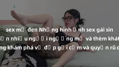 sex mỹ đen Những hình ảnh sex gái sinh viên Việt Nam khiến nhiều người ngưỡng mộ và thèm khát. Cùng khám phá vẻ đẹp gợi cảm và quyến rũ của những cô gái trẻ này.