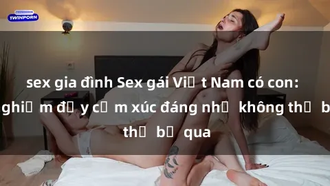 sex gia đình Sex gái Việt Nam có con: Trải nghiệm đầy cảm xúc đáng nhớ không thể bỏ qua