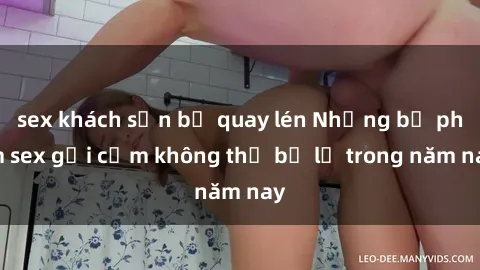 sex khách sạn bị quay lén Những bộ phim sex gợi cảm không thể bỏ lỡ trong năm nay