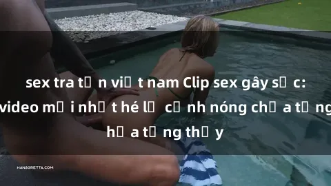 sex tra tấn việt nam Clip sex gây sốc: Loạt video mới nhất hé lộ cảnh nóng chưa từng thấy