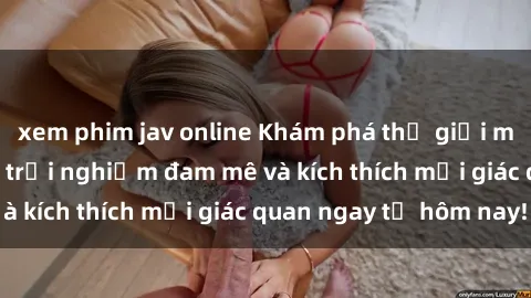 xem phim jav online Khám phá thế giới mới của sex online: trải nghiệm đam mê và kích thích mọi giác quan ngay từ hôm nay!