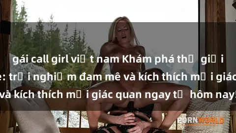 gái call girl việt nam Khám phá thế giới mới của sex online: trải nghiệm đam mê và kích thích mọi giác quan ngay từ hôm nay!