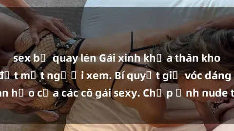 sex bị quay lén Gái xinh khỏa thân khoe dáng nóng bỏng đốt mắt người xem. Bí quyết giữ vóc dáng hoàn hảo của các cô gái sexy. Chụp ảnh nude tự tin không sợ lộ hàng.