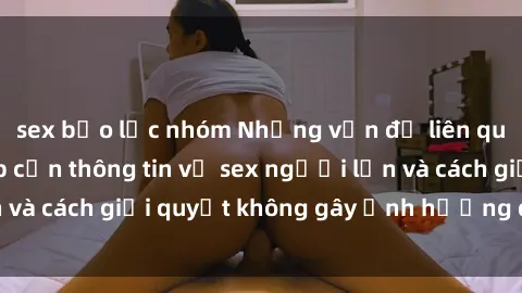 sex bạo lực nhóm Những vấn đề liên quan đến việc tiếp cận thông tin về sex người lớn và cách giải quyết không gây ảnh hưởng đến trẻ em