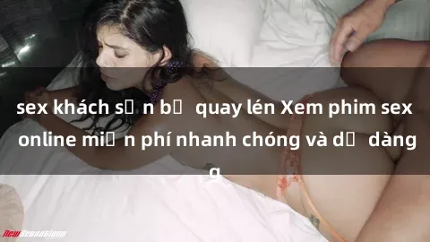 sex khách sạn bị quay lén Xem phim sex online miễn phí nhanh chóng và dễ dàng