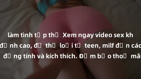 làm tình tập thể Xem ngay video sex không che miễn phí đỉnh cao, đủ thể loại từ teen, milf đến các cảnh quan hệ đồng tính và kích thích. Đảm bảo thoả mãn mọi khả năng kích thích của bạn!