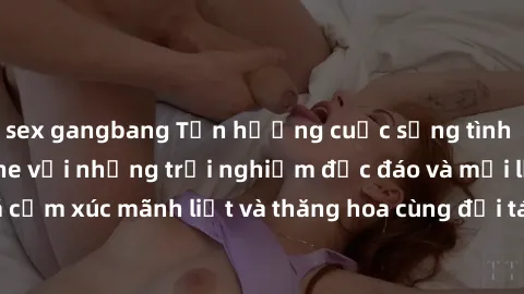 sex gangbang Tận hưởng cuộc sống tình dục online không che với những trải nghiệm độc đáo và mới lạ. Khám phá cảm xúc mãnh liệt và thăng hoa cùng đối tác tại các trang web chuyên nghiệp.