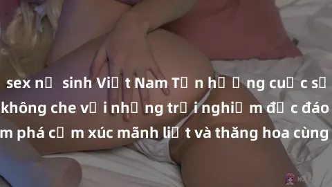 sex nữ sinh Việt Nam Tận hưởng cuộc sống tình dục online không che với những trải nghiệm độc đáo và mới lạ. Khám phá cảm xúc mãnh liệt và thăng hoa cùng đối tác tại các trang web chuyên nghiệp.