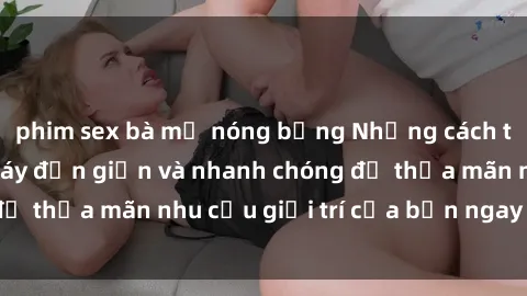 phim sex bà mẹ nóng bỏng Những cách tải phim sex về máy đơn giản và nhanh chóng để thỏa mãn nhu cầu giải trí của bạn ngay tại nhà