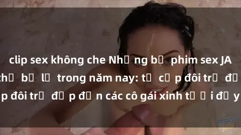 clip sex không che Những bộ phim sex JAV hot nhất không thể bỏ lỡ trong năm nay: từ cặp đôi trẻ đẹp đến các cô gái xinh tươi đầy sức hút.