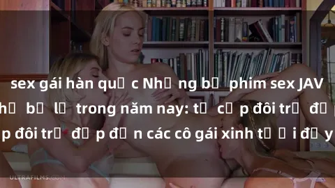 sex gái hàn quốc Những bộ phim sex JAV hot nhất không thể bỏ lỡ trong năm nay: từ cặp đôi trẻ đẹp đến các cô gái xinh tươi đầy sức hút.