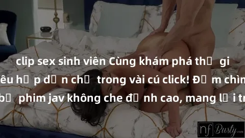 clip sex sinh viên Cùng khám phá thế giới jav không che siêu hấp dẫn chỉ trong vài cú click! Đắm chìm trong những bộ phim jav không che đỉnh cao, mang lại trải nghiệm thú vị và đầy kích thích.