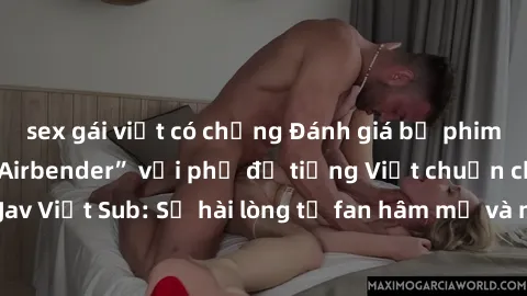 sex gái việt có chồng Đánh giá bộ phim “Avatar: The Last Airbender” với phụ đề tiếng Việt chuẩn chỉnh từ nhóm Jav Việt Sub: Sự hài lòng từ fan hâm mộ và những điểm đáng chú ý trong bộ phim.