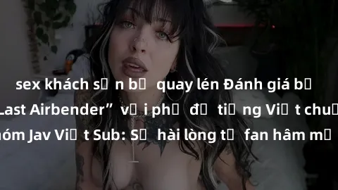 sex khách sạn bị quay lén Đánh giá bộ phim “Avatar: The Last Airbender” với phụ đề tiếng Việt chuẩn chỉnh từ nhóm Jav Việt Sub: Sự hài lòng từ fan hâm mộ và những điểm đáng chú ý trong bộ phim.