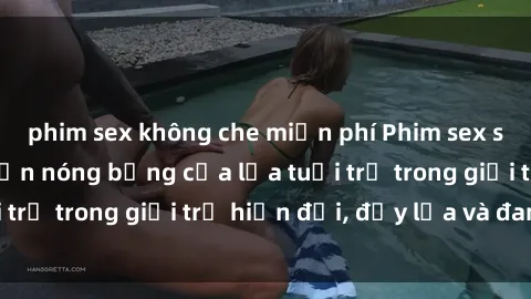 phim sex không che miễn phí Phim sex sinh viên: Câu chuyện nóng bỏng của lứa tuổi trẻ trong giới trẻ hiện đại, đầy lửa và đam mê