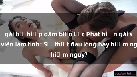 gái bị hiếp dâm bạo lực Phát hiện gái sinh viên làm tình: Sự thật đau lòng hay hiểm nguy?