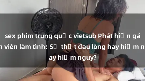 sex phim trung quốc vietsub Phát hiện gái sinh viên làm tình: Sự thật đau lòng hay hiểm nguy?