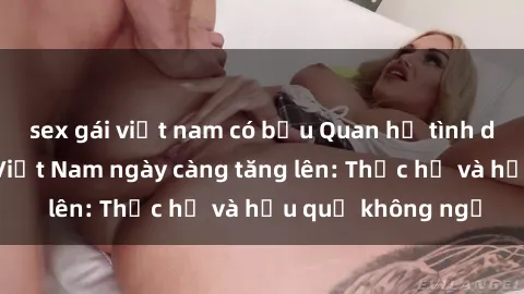 sex gái việt nam có bầu Quan hệ tình dục của nữ sinh Việt Nam ngày càng tăng lên: Thực hư và hậu quả không ngờ