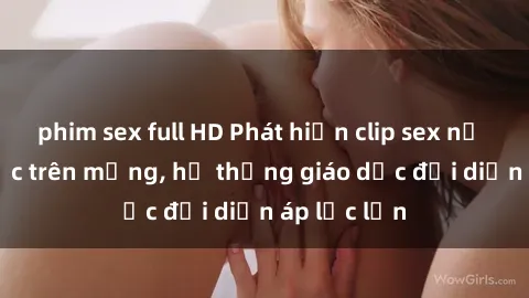 phim sex full HD Phát hiện clip sex nữ sinh gây sốc trên mạng, hệ thống giáo dục đối diện áp lực lớn