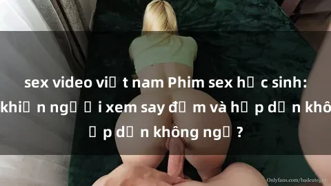 sex video việt nam Phim sex học sinh: Điều gì khiến người xem say đắm và hấp dẫn không ngờ?