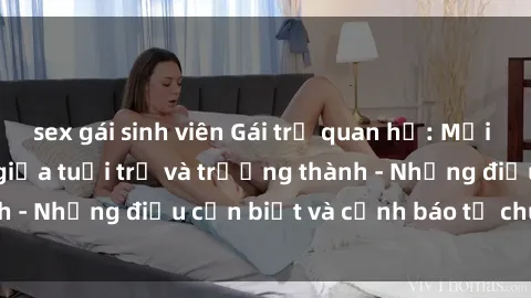 sex gái sinh viên Gái trẻ quan hệ: Mối quan hệ khác biệt giữa tuổi trẻ và trưởng thành - Những điều cần biết và cảnh báo từ chuyên gia