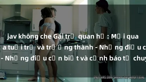 jav không che Gái trẻ quan hệ: Mối quan hệ khác biệt giữa tuổi trẻ và trưởng thành - Những điều cần biết và cảnh báo từ chuyên gia