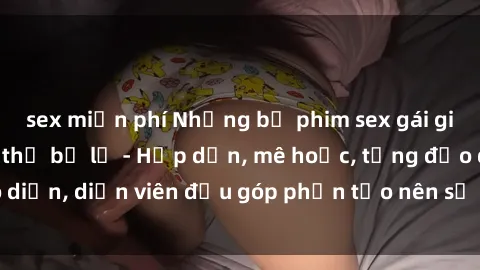 sex miễn phí Những bộ phim sex gái già đỉnh cao không thể bỏ lỡ - Hấp dẫn, mê hoặc, từng đạo diễn, diễn viên đều góp phần tạo nên sự hấp dẫn, kích thích.