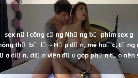 sex nơi công cộng Những bộ phim sex gái già đỉnh cao không thể bỏ lỡ - Hấp dẫn, mê hoặc, từng đạo diễn, diễn viên đều góp phần tạo nên sự hấp dẫn, kích thích.