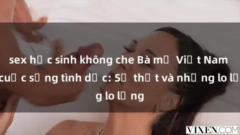sex học sinh không che Bà mẹ Việt Nam và cuộc sống tình dục: Sự thật và những lo lắng
