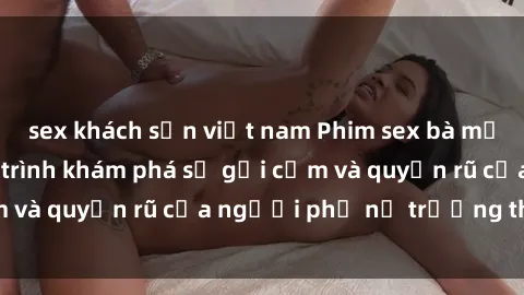 sex khách sạn việt nam Phim sex bà mẹ nóng bỏng: Hành trình khám phá sự gợi cảm và quyến rũ của người phụ nữ trưởng thành.
