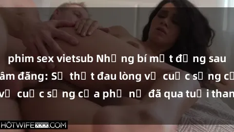 phim sex vietsub Những bí mật đằng sau vẻ ngoài gái già dâm đãng: Sự thật đau lòng về cuộc sống của phụ nữ đã qua tuổi thanh xuân
