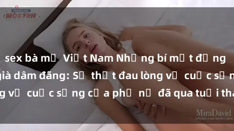 sex bà mẹ Việt Nam Những bí mật đằng sau vẻ ngoài gái già dâm đãng: Sự thật đau lòng về cuộc sống của phụ nữ đã qua tuổi thanh xuân