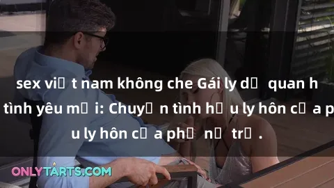 sex việt nam không che Gái ly dị quan hệ tìm kiếm tình yêu mới: Chuyện tình hậu ly hôn của phụ nữ trẻ.