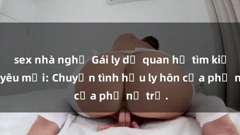 sex nhà nghỉ Gái ly dị quan hệ tìm kiếm tình yêu mới: Chuyện tình hậu ly hôn của phụ nữ trẻ.