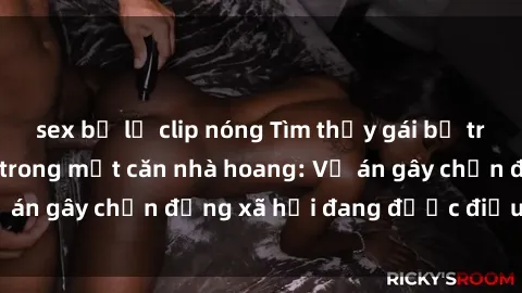 sex bị lộ clip nóng Tìm thấy gái bị trói và bị hiếp dâm trong một căn nhà hoang: Vụ án gây chấn động xã hội đang được điều tra vào.
