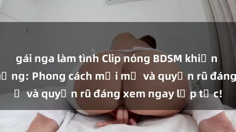 gái nga làm tình Clip nóng BDSM khiến người xem phát cuồng: Phong cách mới mẻ và quyến rũ đáng xem ngay lập tức!