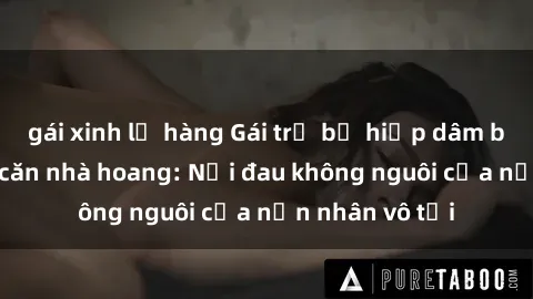 gái xinh lộ hàng Gái trẻ bị hiếp dâm bạo lực trong căn nhà hoang: Nỗi đau không nguôi của nạn nhân vô tội