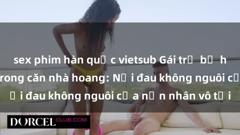 sex phim hàn quốc vietsub Gái trẻ bị hiếp dâm bạo lực trong căn nhà hoang: Nỗi đau không nguôi của nạn nhân vô tội