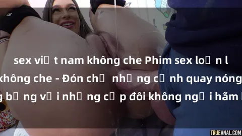 sex việt nam không che Phim sex loạn luân đầy kích thích không che - Đón chờ những cảnh quay nóng bỏng với những cặp đôi không ngại hãm hiếp gia đình trong lòng