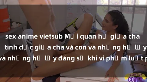 sex anime vietsub Mối quan hệ giữa cha và con: Sự thật về tình dục giữa cha và con và những hệ lụy đáng sợ khi vi phạm luật pháp.