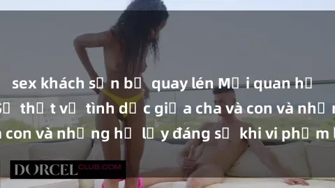 sex khách sạn bị quay lén Mối quan hệ giữa cha và con: Sự thật về tình dục giữa cha và con và những hệ lụy đáng sợ khi vi phạm luật pháp.