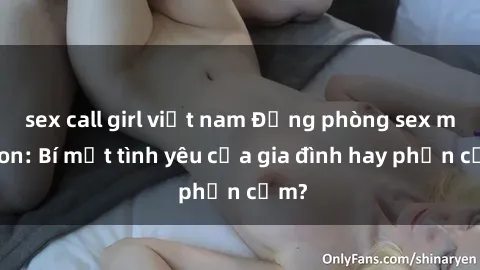 sex call girl việt nam Động phòng sex mẹ con: Bí mật tình yêu của gia đình hay phản cảm?