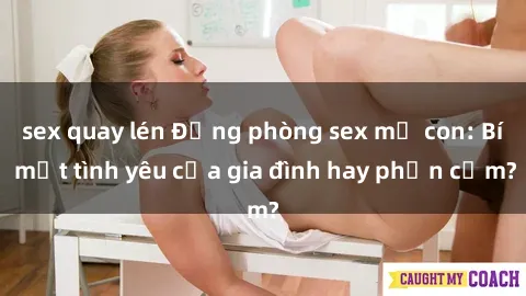 sex quay lén Động phòng sex mẹ con: Bí mật tình yêu của gia đình hay phản cảm?