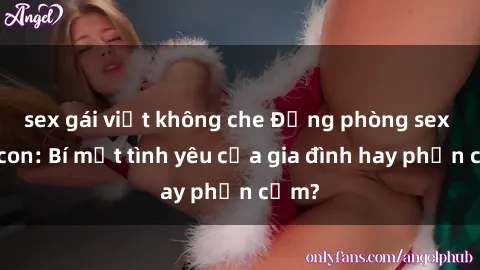 sex gái việt không che Động phòng sex mẹ con: Bí mật tình yêu của gia đình hay phản cảm?