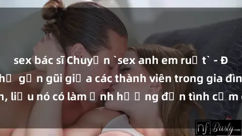sex bác sĩ Chuyện `sex anh em ruột` - Đề cập đến quan hệ gần gũi giữa các thành viên trong gia đình, liệu nó có làm ảnh hưởng đến tình cảm gia đình hay không?