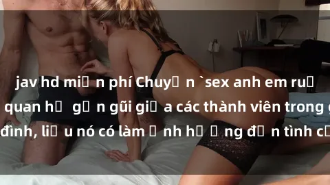 jav hd miễn phí Chuyện `sex anh em ruột` - Đề cập đến quan hệ gần gũi giữa các thành viên trong gia đình, liệu nó có làm ảnh hưởng đến tình cảm gia đình hay không?
